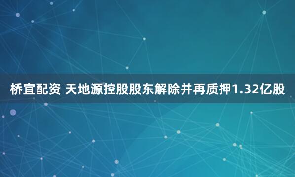 桥宜配资 天地源控股股东解除并再质押1.32亿股