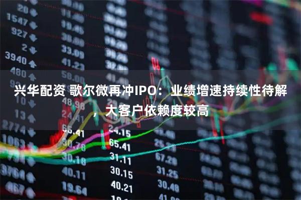 兴华配资 歌尔微再冲IPO：业绩增速持续性待解，大客户依赖度较高