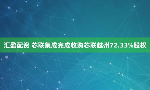汇盈配资 芯联集成完成收购芯联越州72.33%股权