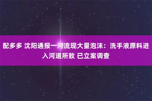 配多多 沈阳通报一河流现大量泡沫：洗手液原料进入河道所致 已立案调查