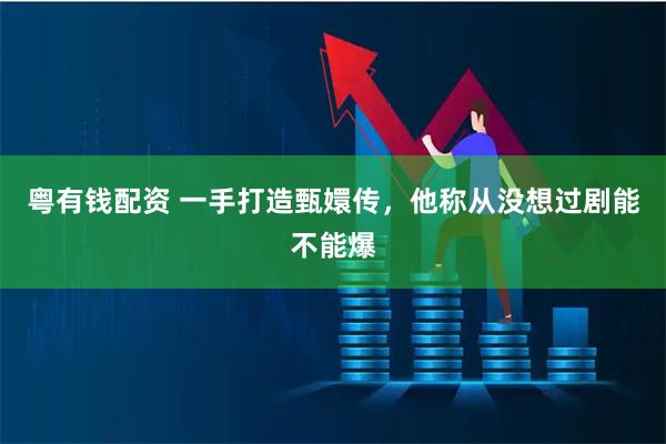 粤有钱配资 一手打造甄嬛传，他称从没想过剧能不能爆