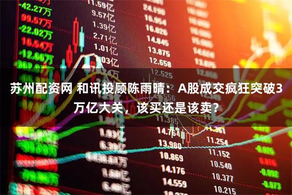 苏州配资网 和讯投顾陈雨晴：A股成交疯狂突破3万亿大关，该买还是该卖？