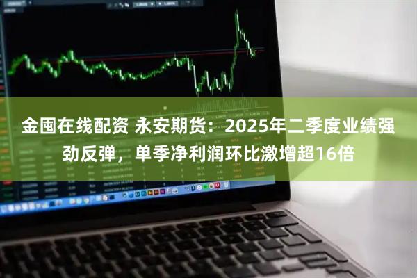 金囤在线配资 永安期货：2025年二季度业绩强劲反弹，单季净利润环比激增超16倍