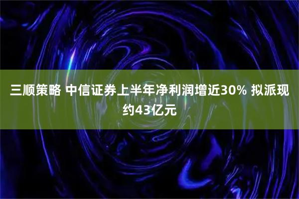 三顺策略 中信证券上半年净利润增近30% 拟派现约43亿元