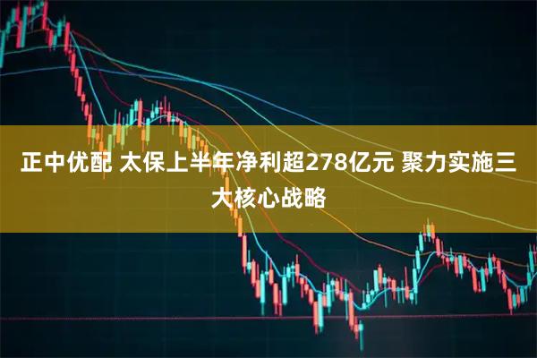 正中优配 太保上半年净利超278亿元 聚力实施三大核心战略