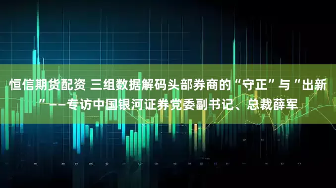 恒信期货配资 三组数据解码头部券商的“守正”与“出新”——专访中国银河证券党委副书记、总裁薛军