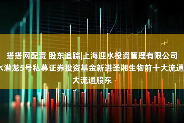 搭搭网配资 股东追踪|上海迎水投资管理有限公司-迎水潜龙5号私募证券投资基金新进圣湘生物前十大流通股东