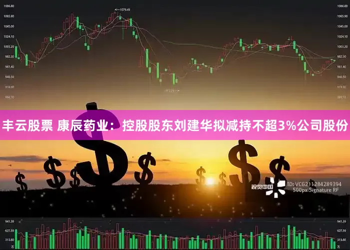 丰云股票 康辰药业：控股股东刘建华拟减持不超3%公司股份