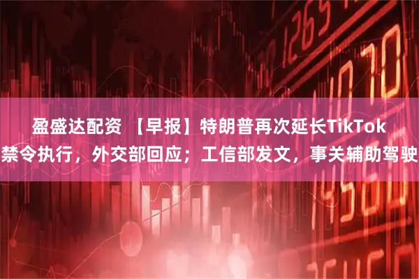 盈盛达配资 【早报】特朗普再次延长TikTok禁令执行，外交部回应；工信部发文，事关辅助驾驶