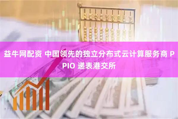 益牛网配资 中国领先的独立分布式云计算服务商 PPIO 递表港交所