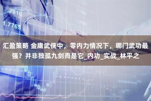 汇盈策略 金庸武侠中，零内力情况下，哪门武功最强？并非独孤九剑而是它_内功_实战_林平之