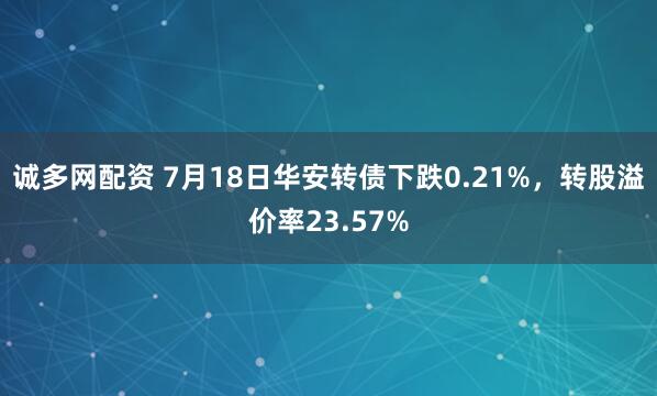诚多网配资 7月18日华安转债下跌0.21%，转股溢价率23.57%