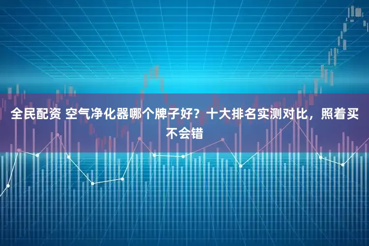 全民配资 空气净化器哪个牌子好？十大排名实测对比，照着买不会错