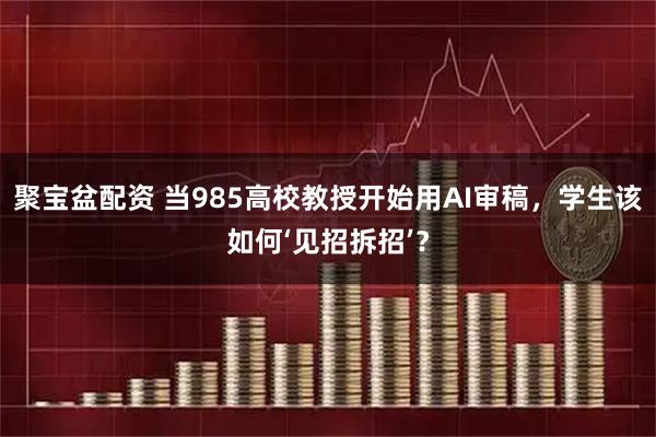 聚宝盆配资 当985高校教授开始用AI审稿，学生该如何‘见招拆招’？