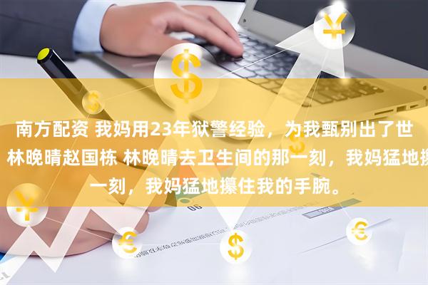 南方配资 我妈用23年狱警经验，为我甄别出了世上最好的媳妇 林晚晴赵国栋 林晚晴去卫生间的那一刻，我妈猛地攥住我的手腕。