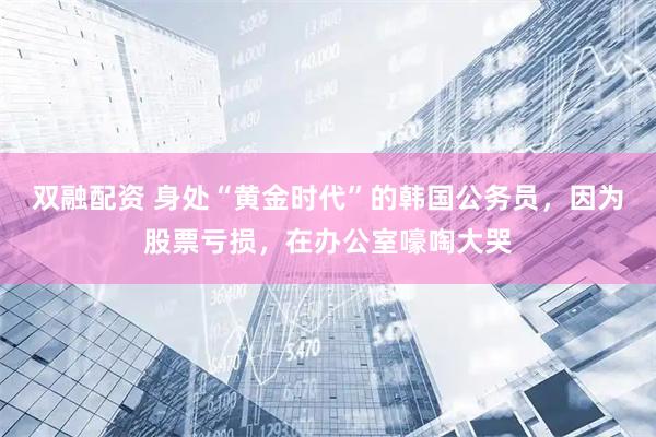 双融配资 身处“黄金时代”的韩国公务员，因为股票亏损，在办公室嚎啕大哭